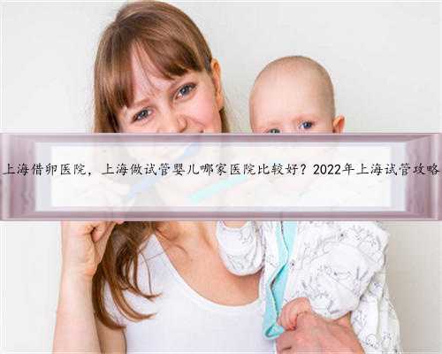 上海借卵医院，上海做试管婴儿哪家医院比较好？2022年上海试管攻略