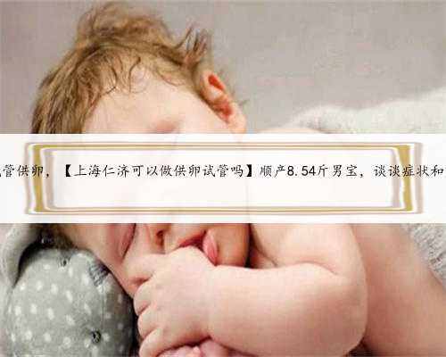上海可以试管供卵，【上海仁济可以做供卵试管吗】顺产8.54斤男宝，谈谈症状