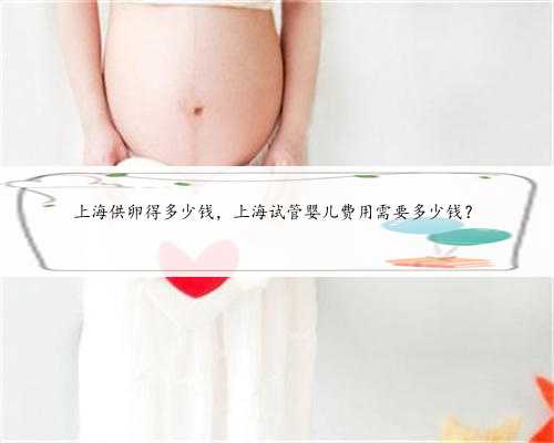上海供卵得多少钱，上海试管婴儿费用需要多少钱？