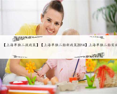 上海助孕补偿，【上海单独二孩政策】【上海单独二胎新政策2014】上海单独二
