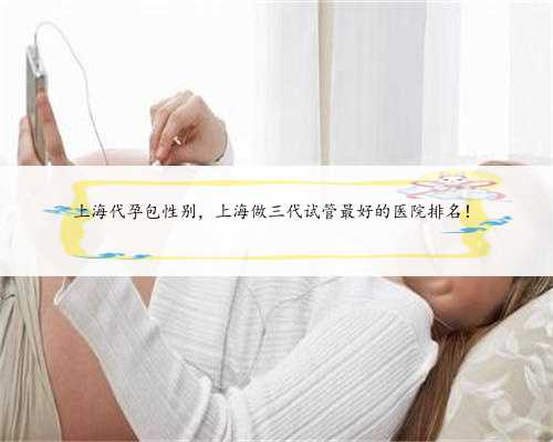 上海代孕包性别，上海做三代试管最好的医院排名！