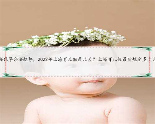 上海代孕合法趋势，2022年上海育儿假是几天？上海育儿假最新规定多少天？