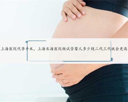 上海医院代孕手术，上海长海医院做试管婴儿多少钱二代三代就会更高