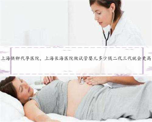 上海供卵代孕医院，上海长海医院做试管婴儿多少钱二代三代就会更高