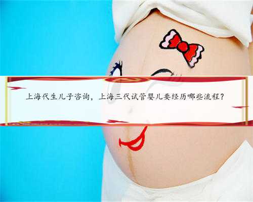 上海代生儿子咨询，上海三代试管婴儿要经历哪些流程？