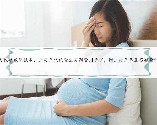 上海代孕最新技术，上海三代试管生男孩费用多少，附上海三代生男孩条件！