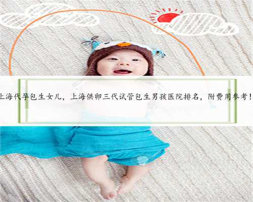 上海代孕包生女儿，上海供卵三代试管包生男孩医院排名，附费用参考！