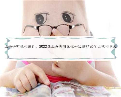 上海供卵机构排行，2022在上海黄浦区做一次供卵试管大概排多久