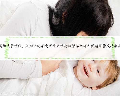 上海高龄试管供卵，2023上海集爱医院做供精试管怎么样？供精试管成功率高不