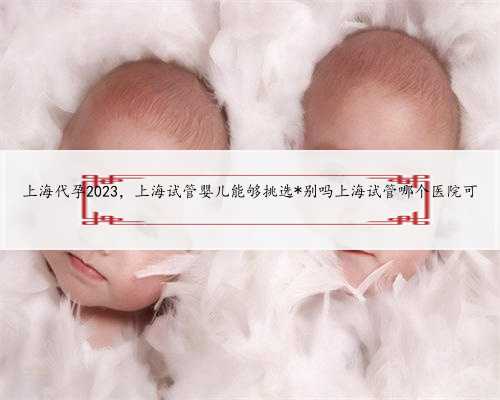 上海代孕2023，上海试管婴儿能够挑选*别吗上海试管哪个医院可