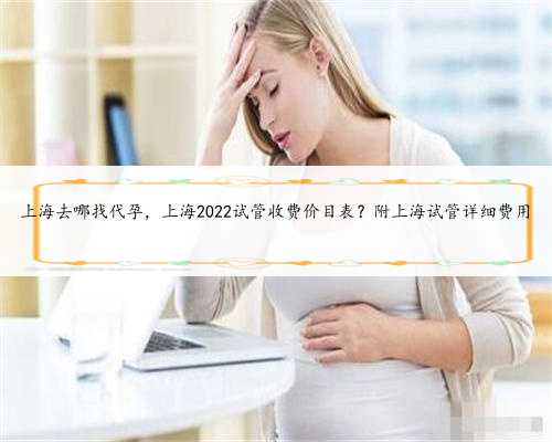 上海去哪找代孕，上海2022试管收费价目表？附上海试管详细费用