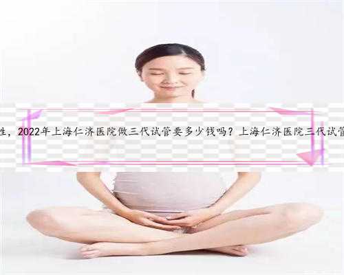 上海代孕安全性，2022年上海仁济医院做三代试管要多少钱吗？上海仁济医院三