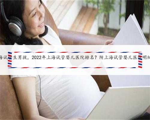 上海试管生男孩，2022年上海试管婴儿医院排名？附上海试管婴儿医院明细！