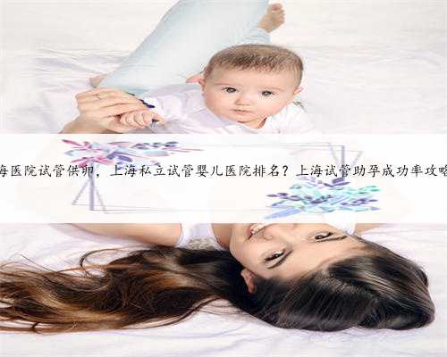 上海医院试管供卵，上海私立试管婴儿医院排名？上海试管助孕成功率攻略？