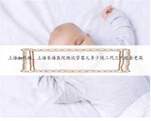 上海dm代妈，上海长海医院做试管婴儿多少钱二代三代就会更高
