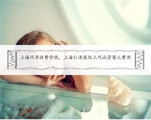 上海代孕收费价钱，上海仁济医院三代试管婴儿费用