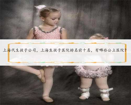上海代生孩子公司，上海生孩子医院排名前十名，有哪些公立医院？