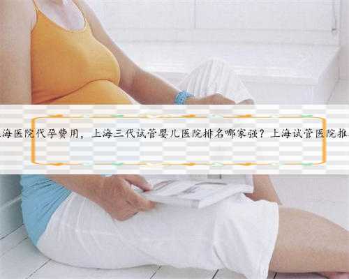 上海医院代孕费用，上海三代试管婴儿医院排名哪家强？上海试管医院推荐