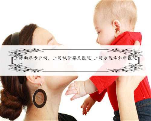 上海助孕专业吗，上海试管婴儿医院_上海永远幸妇科医院