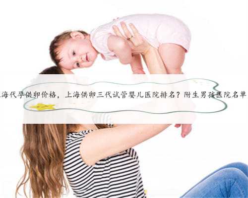 上海代孕供卵价格，上海供卵三代试管婴儿医院排名？附生男孩医院名单？
