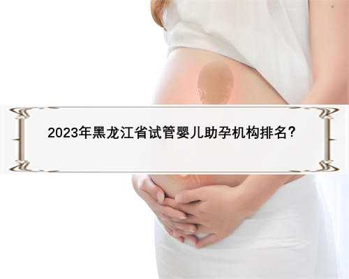 2023年黑龙江省试管婴儿助孕机构排名？